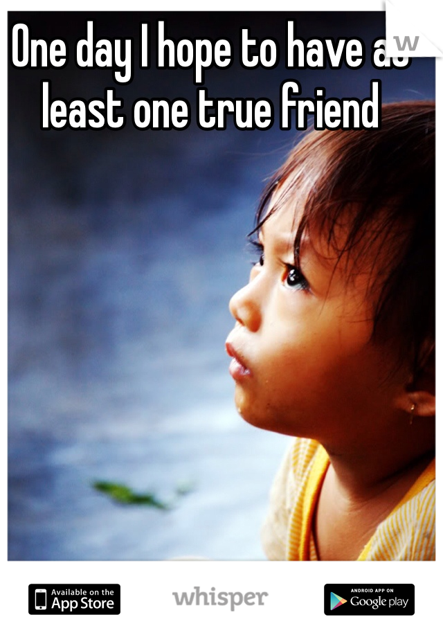 One day I hope to have at least one true friend 