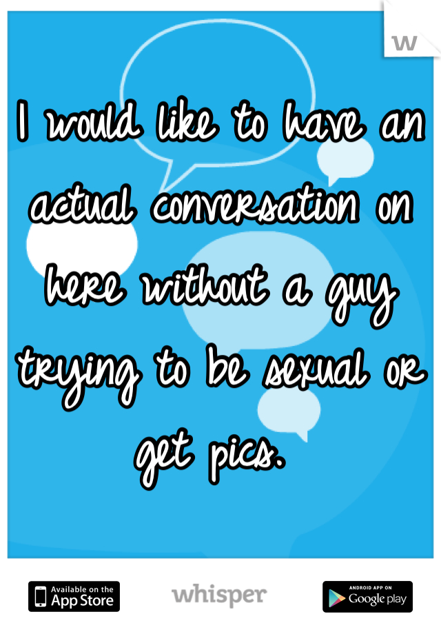 I would like to have an actual conversation on here without a guy trying to be sexual or get pics. 
