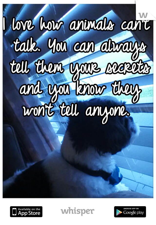I love how animals can't talk. You can always tell them your secrets and you know they won't tell anyone. 