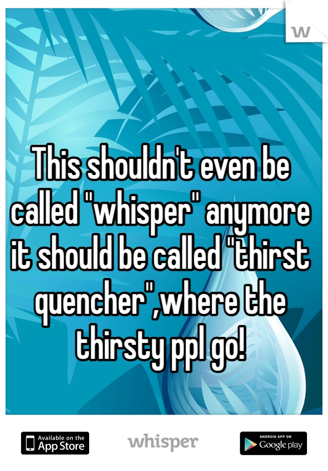 This shouldn't even be called "whisper" anymore it should be called "thirst quencher",where the thirsty ppl go!