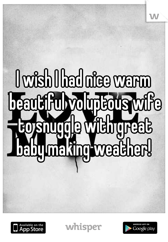 I wish I had nice warm beautiful voluptous wife to snuggle with great baby making weather! 