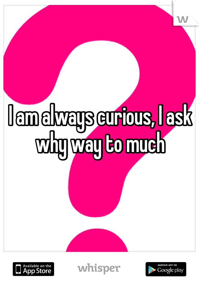 I am always curious, I ask why way to much