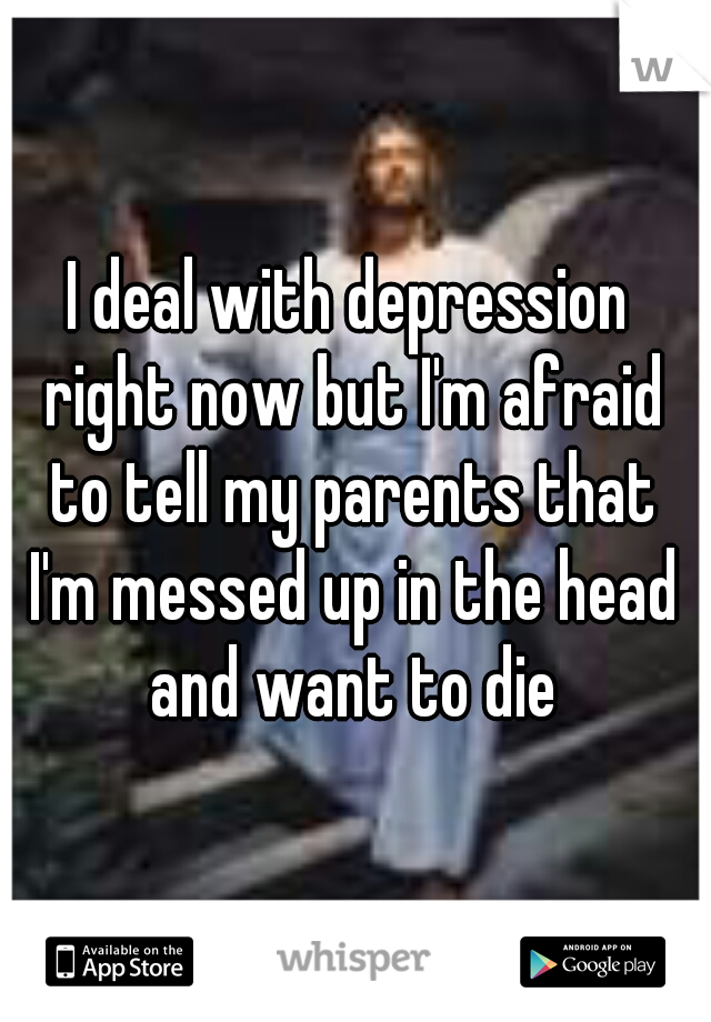 I deal with depression right now but I'm afraid to tell my parents that I'm messed up in the head and want to die