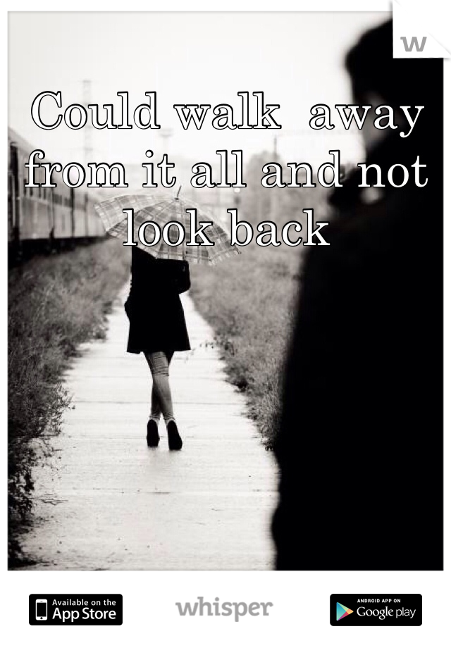 Could walk  away from it all and not look back 
