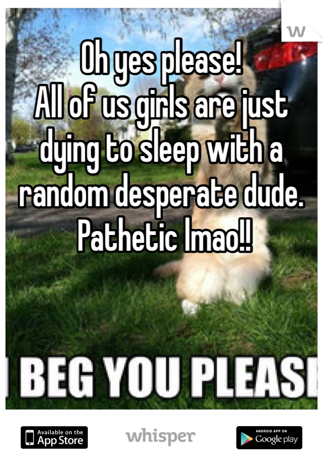 Oh yes please! 
All of us girls are just dying to sleep with a random desperate dude.
 Pathetic lmao!!
