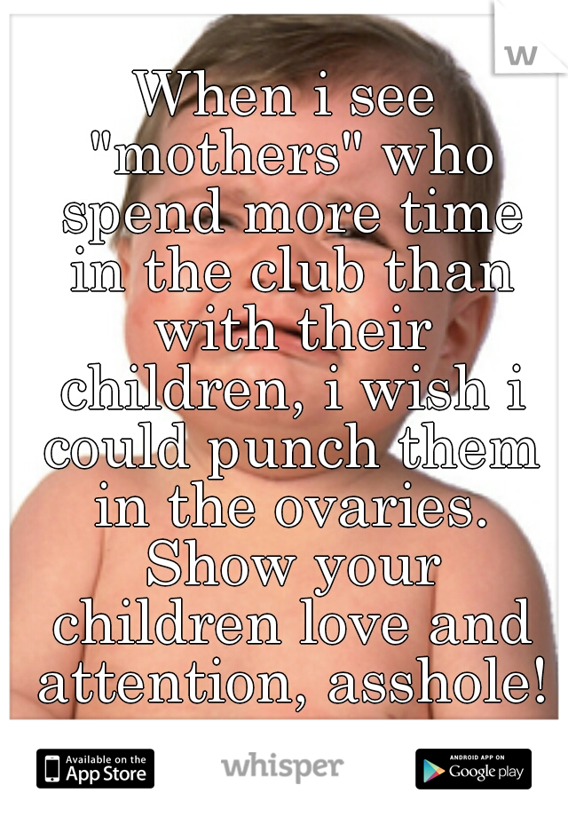 When i see "mothers" who spend more time in the club than with their children, i wish i could punch them in the ovaries. Show your children love and attention, asshole!