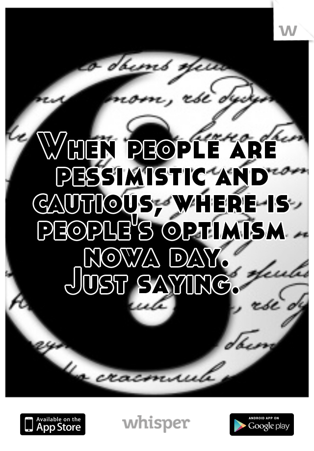 When people are pessimistic and cautious, where is people's optimism nowa day. 
Just saying. 