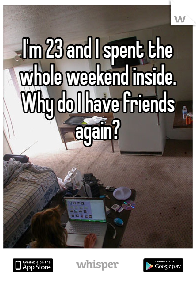 I'm 23 and I spent the whole weekend inside. Why do I have friends again? 