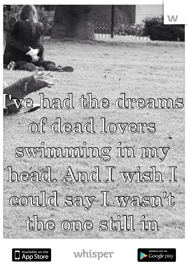 I've had the dreams of dead lovers swimming in my head. And I wish I could say I wasn't the one still in undead.
