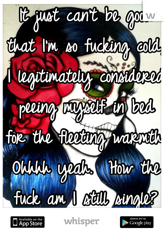 It just can't be good 
that I'm so fucking cold, 
I legitimately considered peeing myself in bed 
for the fleeting warmth. Ohhhh yeah.  How the 
fuck am I still single?