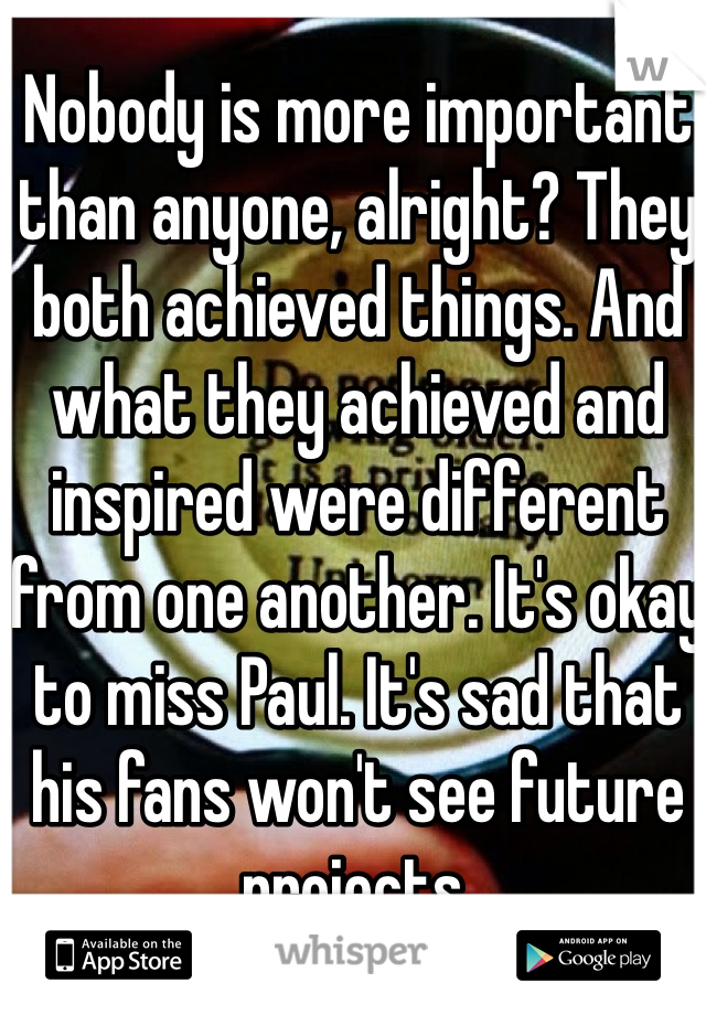 Nobody is more important than anyone, alright? They both achieved things. And what they achieved and inspired were different from one another. It's okay to miss Paul. It's sad that his fans won't see future projects. 