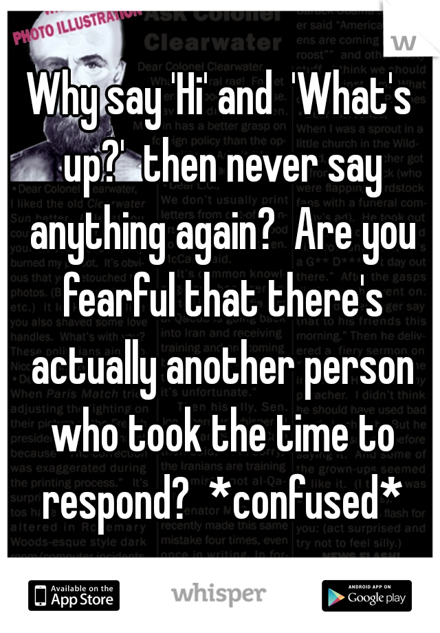 Why say 'Hi' and  'What's up?'  then never say anything again?  Are you fearful that there's actually another person who took the time to respond?  *confused*