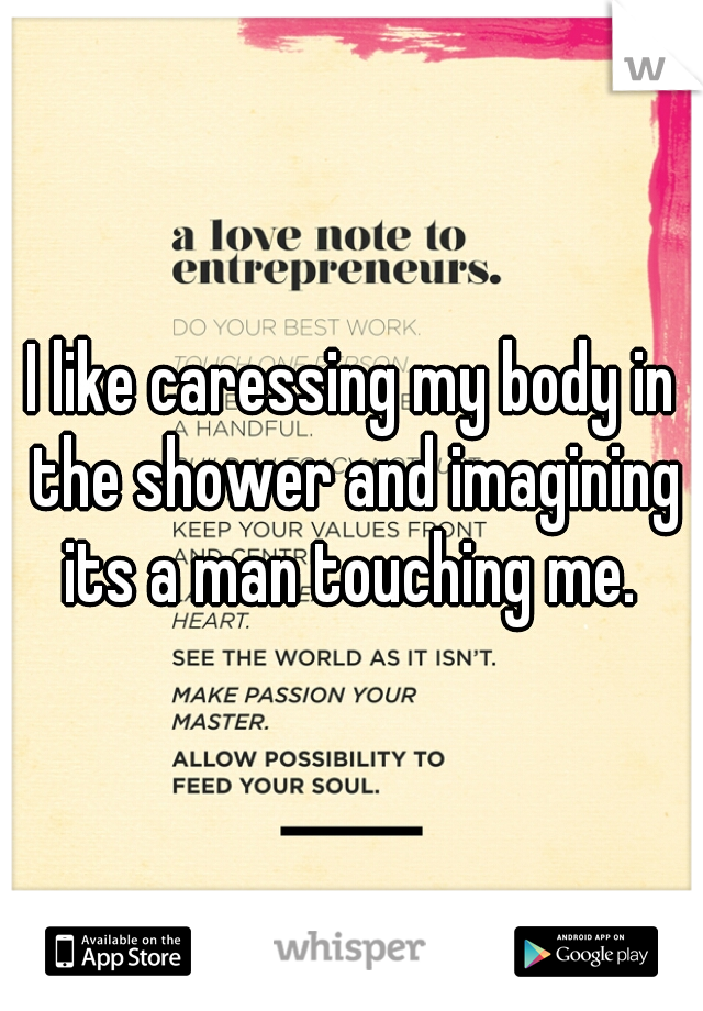 I like caressing my body in the shower and imagining its a man touching me. 