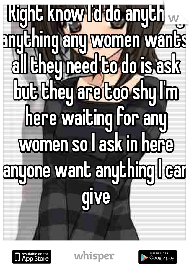 Right know I'd do anything anything any women wants all they need to do is ask but they are too shy I'm here waiting for any women so I ask in here anyone want anything I can give 
