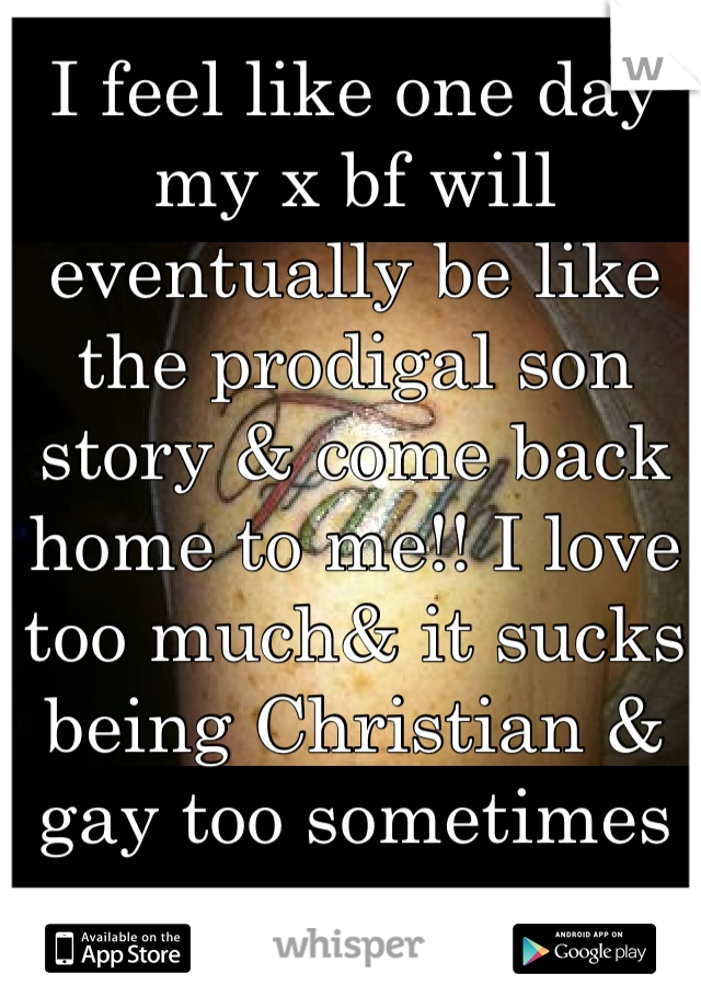 I feel like one day my x bf will eventually be like the prodigal son story & come back home to me!! I love too much& it sucks being Christian & gay too sometimes 