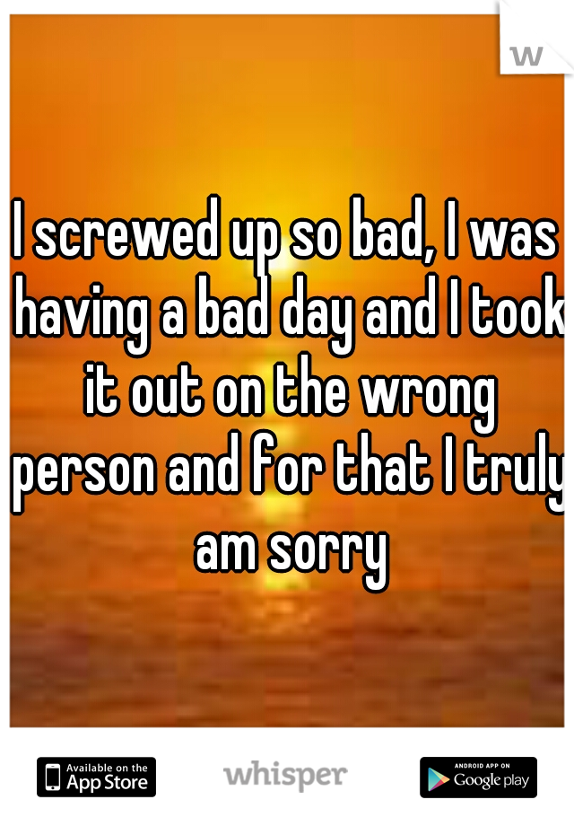 I screwed up so bad, I was having a bad day and I took it out on the wrong person and for that I truly am sorry