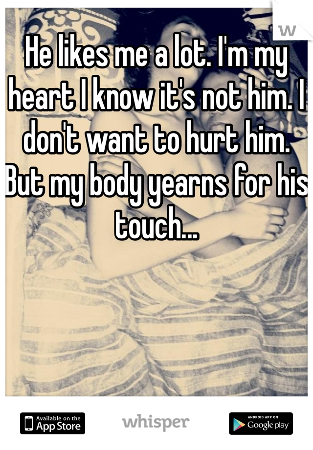 He likes me a lot. I'm my heart I know it's not him. I don't want to hurt him. But my body yearns for his touch...