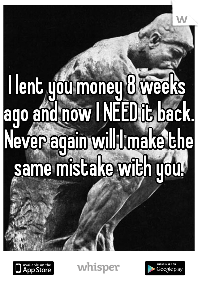 I lent you money 8 weeks ago and now I NEED it back. Never again will I make the same mistake with you.