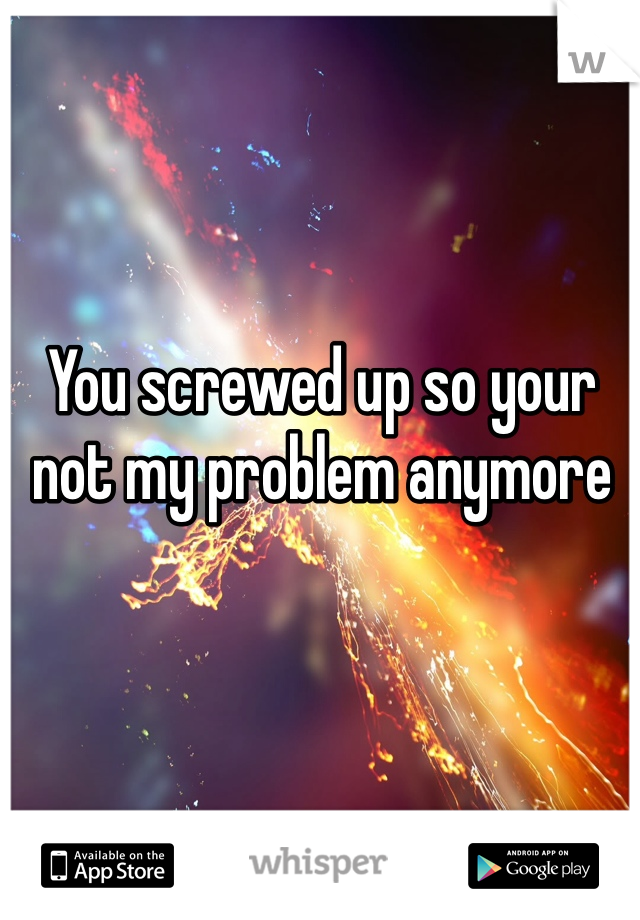 You screwed up so your not my problem anymore 