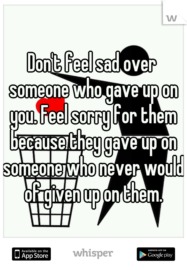 Don't feel sad over someone who gave up on you. Feel sorry for them because they gave up on someone who never would of given up on them.