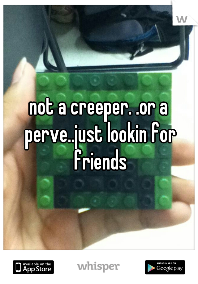 not a creeper. .or a perve..just lookin for friends