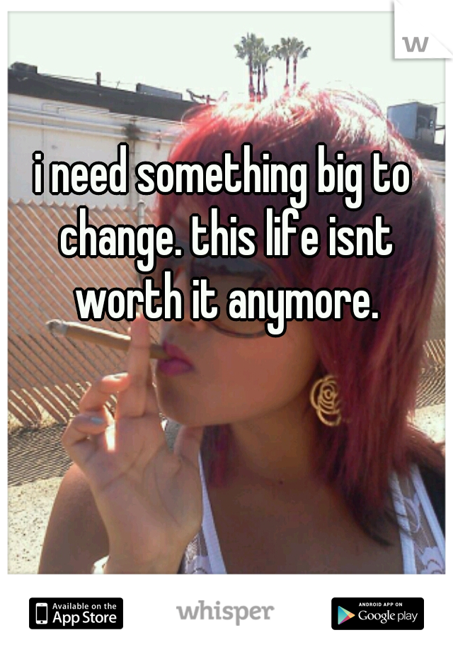 i need something big to change. this life isnt worth it anymore.