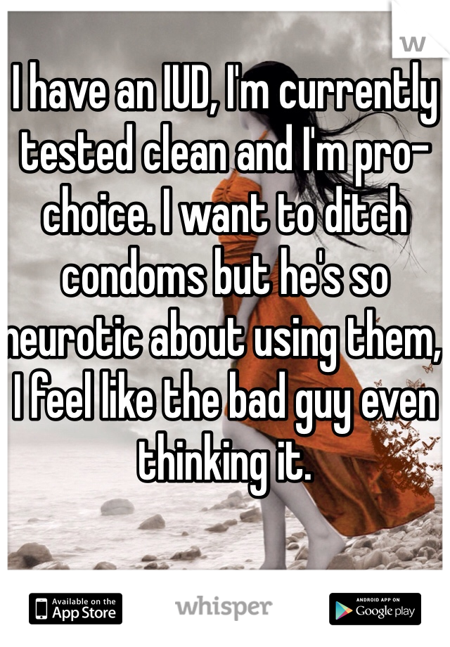 I have an IUD, I'm currently tested clean and I'm pro-choice. I want to ditch condoms but he's so neurotic about using them, I feel like the bad guy even thinking it.