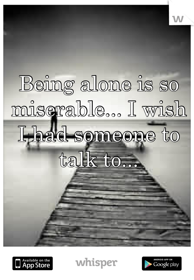Being alone is so miserable... I wish I had someone to talk to...