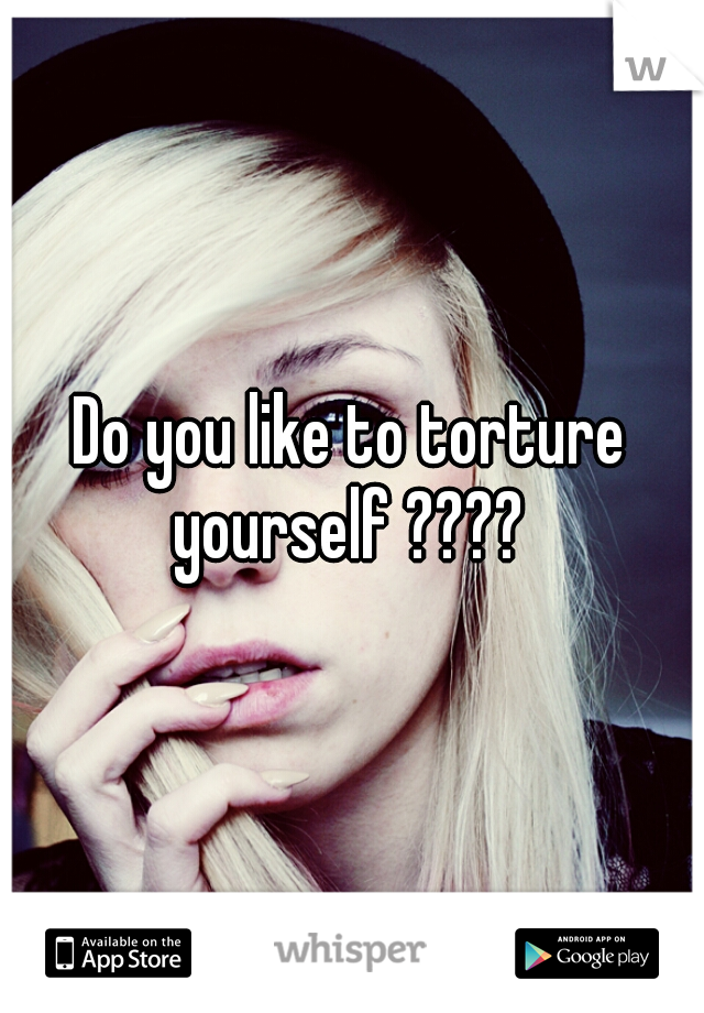 Do you like to torture yourself ???? 