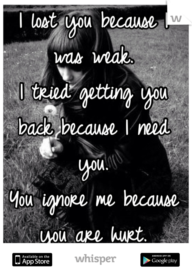 I lost you because I was weak. 
I tried getting you back because I need you.
You ignore me because you are hurt.