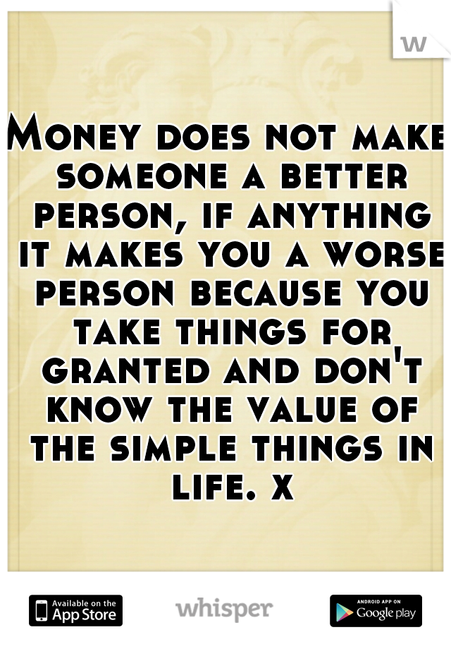 Money does not make someone a better person, if anything it makes you a worse person because you take things for granted and don't know the value of the simple things in life. x