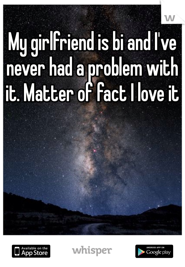 My girlfriend is bi and I've never had a problem with it. Matter of fact I love it