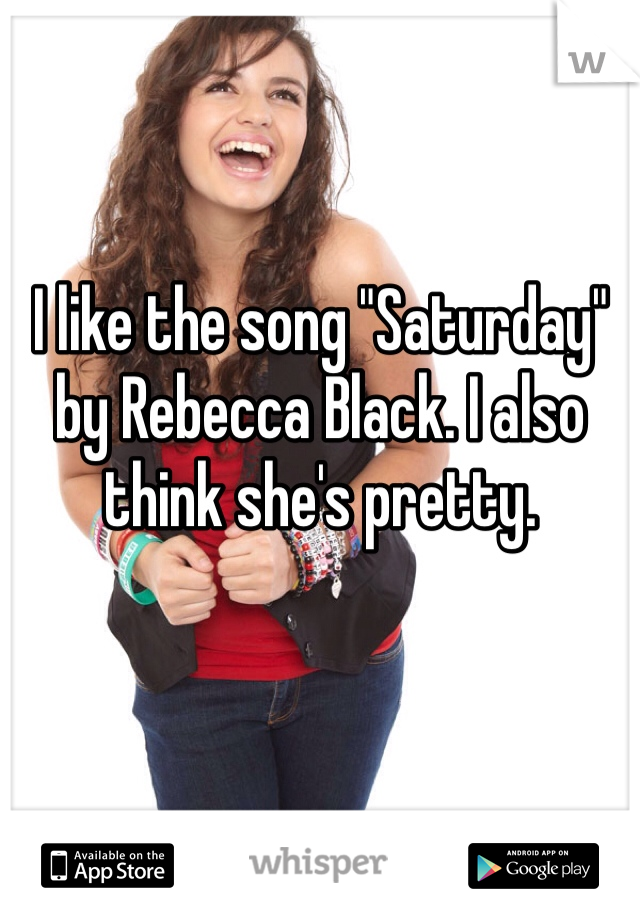 I like the song "Saturday" by Rebecca Black. I also think she's pretty. 
