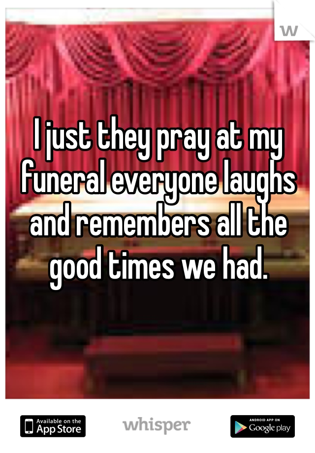 I just they pray at my funeral everyone laughs and remembers all the good times we had.