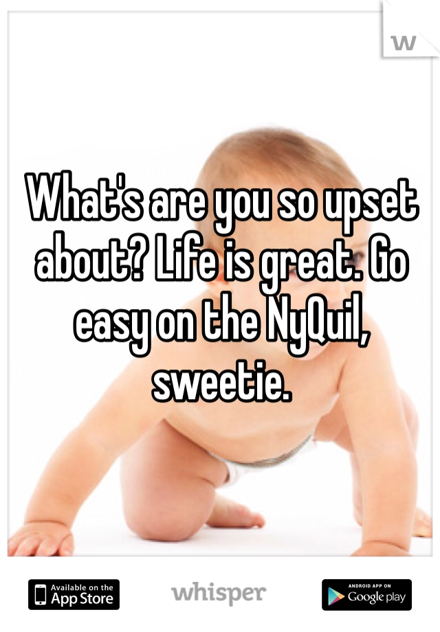 What's are you so upset about? Life is great. Go easy on the NyQuil, sweetie. 