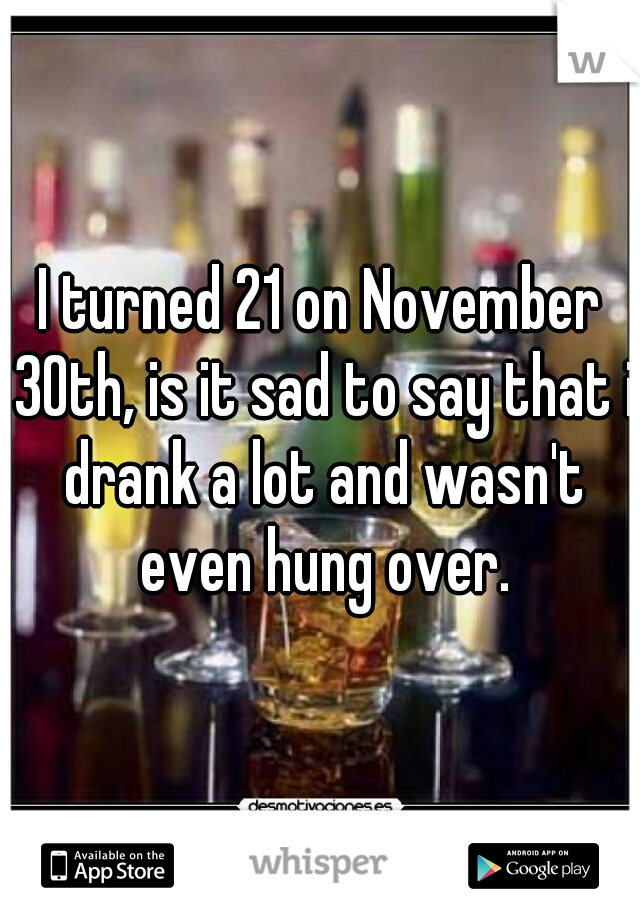 I turned 21 on November 30th, is it sad to say that i drank a lot and wasn't even hung over.