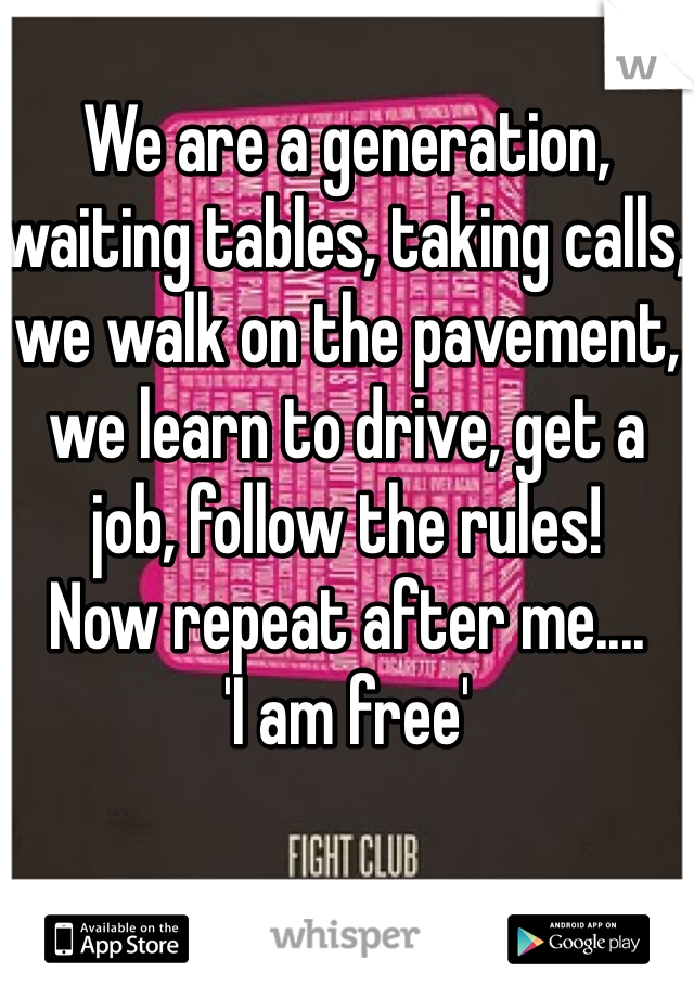 We are a generation, waiting tables, taking calls, we walk on the pavement, we learn to drive, get a job, follow the rules!
Now repeat after me.... 
'I am free' 