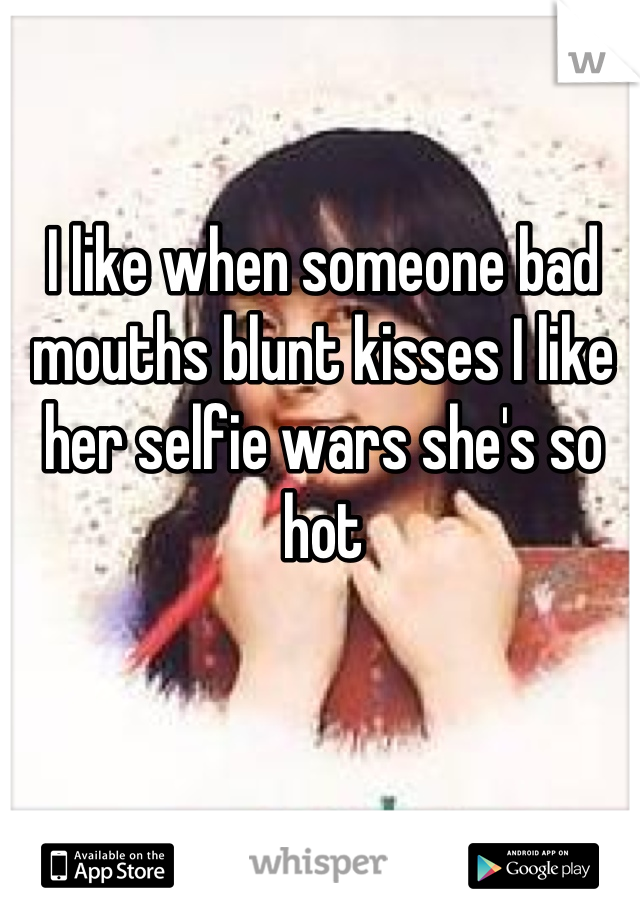 I like when someone bad mouths blunt kisses I like her selfie wars she's so hot