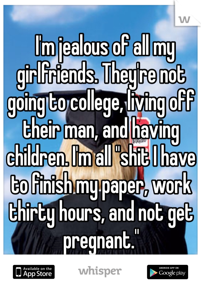   I'm jealous of all my girlfriends. They're not going to college, living off their man, and having children. I'm all "shit I have to finish my paper, work thirty hours, and not get pregnant." 