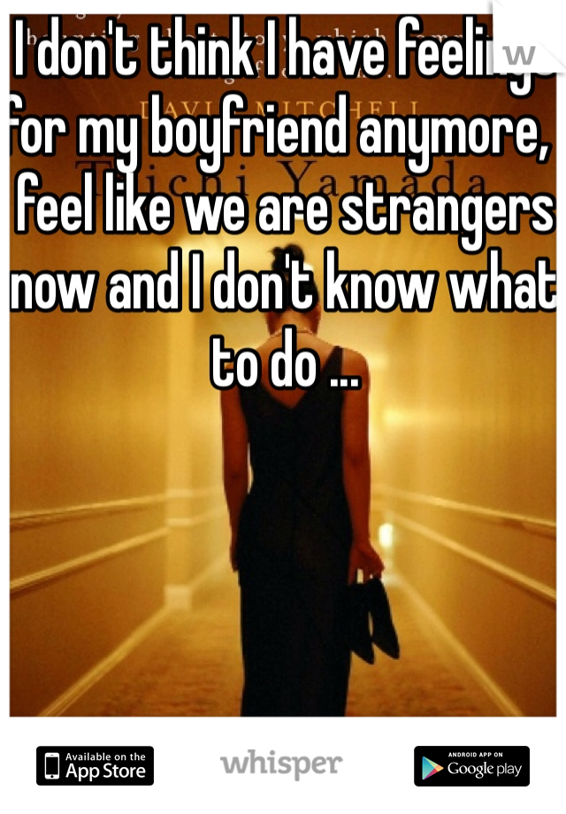 I don't think I have feelings for my boyfriend anymore, I feel like we are strangers now and I don't know what to do ...