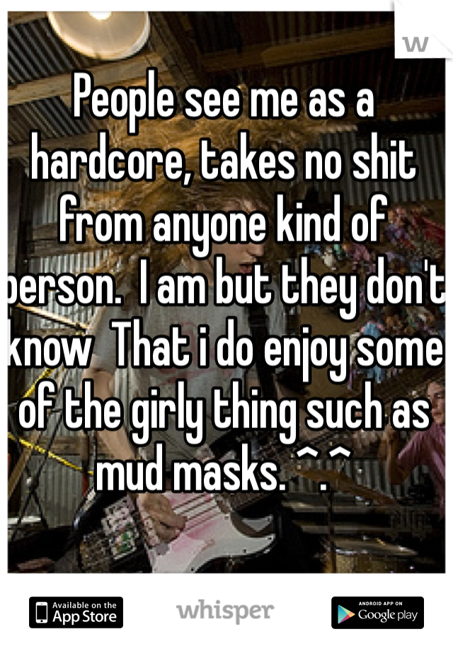 People see me as a hardcore, takes no shit from anyone kind of person.  I am but they don't know  That i do enjoy some of the girly thing such as mud masks. ^.^
