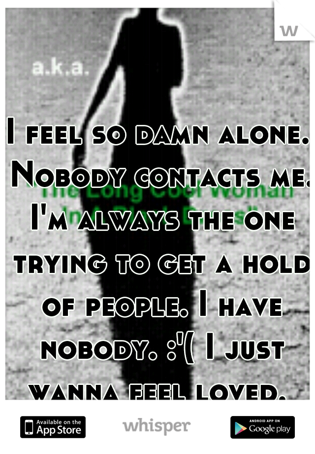 I feel so damn alone. Nobody contacts me. I'm always the one trying to get a hold of people. I have nobody. :'( I just wanna feel loved. 