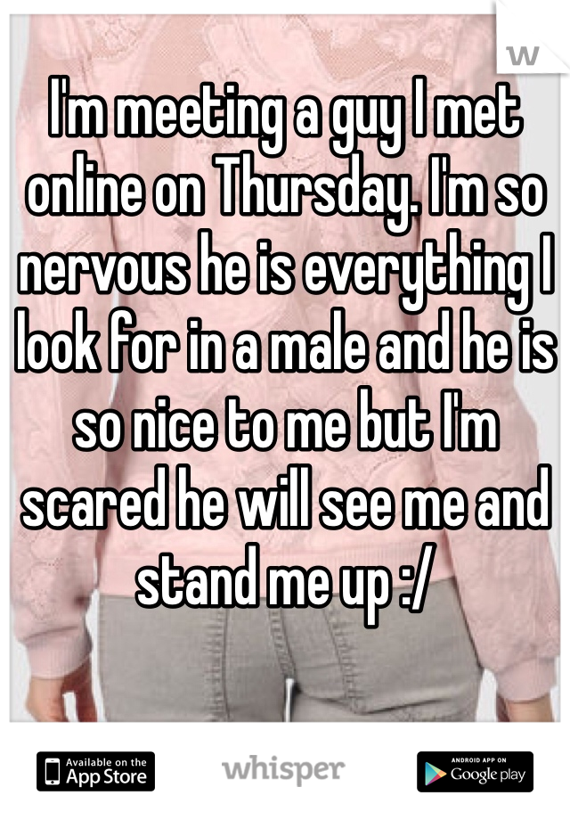I'm meeting a guy I met online on Thursday. I'm so nervous he is everything I look for in a male and he is so nice to me but I'm scared he will see me and stand me up :/ 