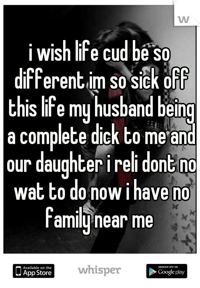 i wish life cud be so different im so sick off this life my husband being a complete dick to me and our daughter i reli dont no wat to do now i have no family near me 