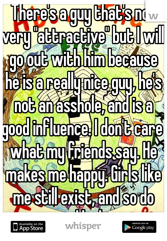 There's a guy that's not very "attractive" but I will go out with him because he is a really nice guy, he's not an asshole, and is a good influence. I don't care what my friends say. He makes me happy. Girls like me still exist, and so do guys like him. 