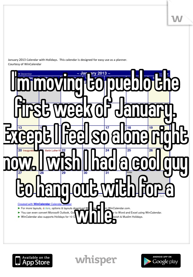 I'm moving to pueblo the first week of January. Except I feel so alone right now. I wish I had a cool guy to hang out with for a while. 