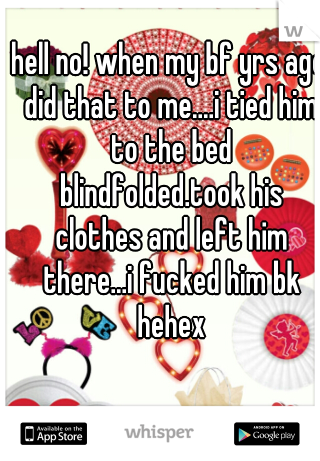 hell no! when my bf yrs ago did that to me....i tied him to the bed blindfolded.took his clothes and left him there...i fucked him bk hehex