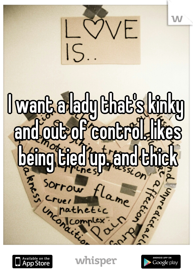 I want a lady that's kinky and out of control. likes being tied up. and thick