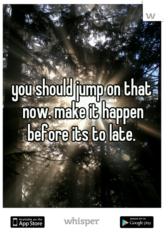 you should jump on that now. make it happen before its to late. 