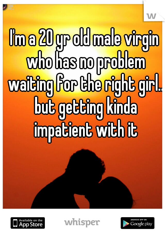 I'm a 20 yr old male virgin who has no problem waiting for the right girl.. but getting kinda impatient with it